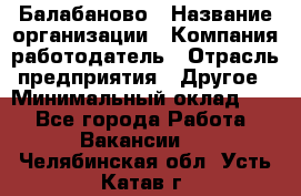 Балабаново › Название организации ­ Компания-работодатель › Отрасль предприятия ­ Другое › Минимальный оклад ­ 1 - Все города Работа » Вакансии   . Челябинская обл.,Усть-Катав г.